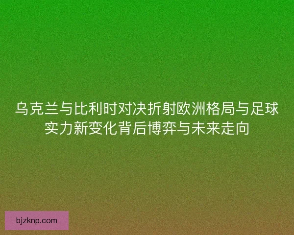 乌克兰与比利时对决折射欧洲格局与足球实力新变化背后博弈与未来走向
