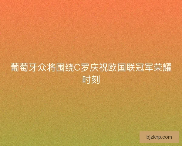 葡萄牙众将围绕C罗庆祝欧国联冠军荣耀时刻