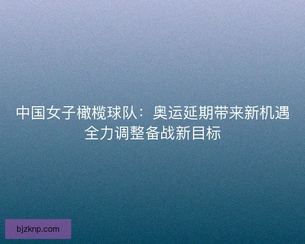 中国女子橄榄球队：奥运延期带来新机遇全力调整备战新目标