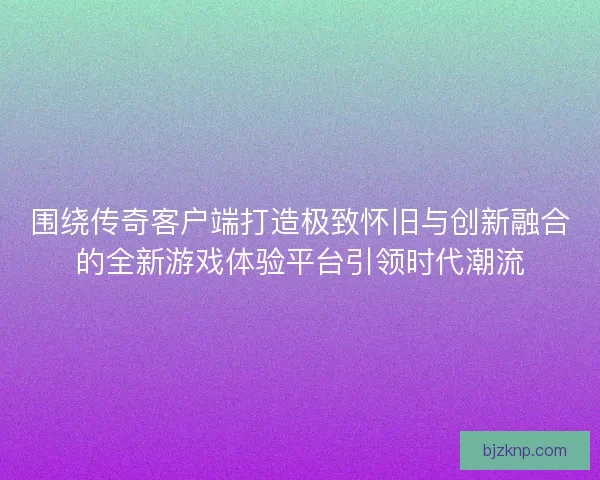 围绕传奇客户端打造极致怀旧与创新融合的全新游戏体验平台引领时代潮流