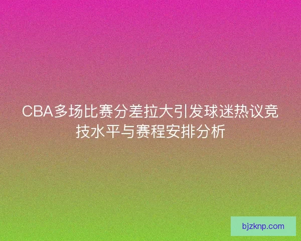 CBA多场比赛分差拉大引发球迷热议竞技水平与赛程安排分析