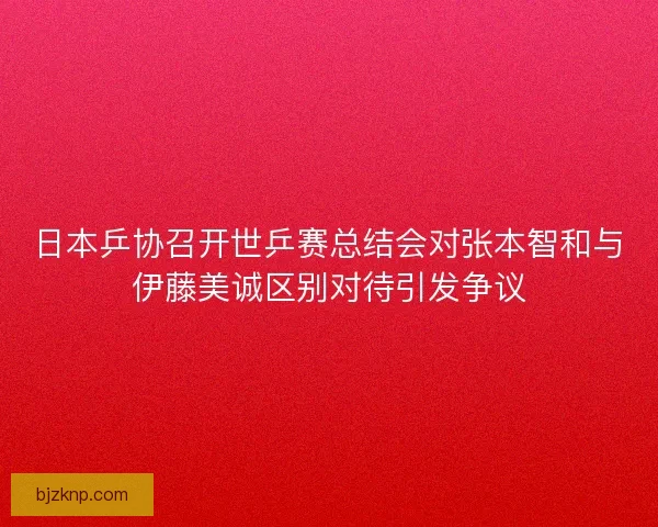 日本乒协召开世乒赛总结会对张本智和与伊藤美诚区别对待引发争议